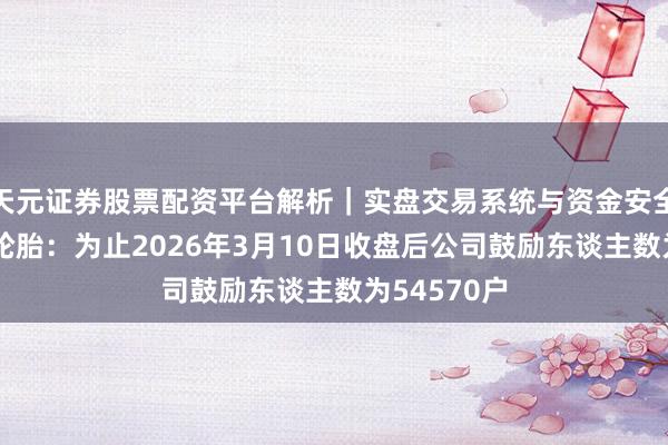 天元证券股票配资平台解析｜实盘交易系统与资金安全说明 贵州轮胎：为止2026年3月10日收盘后公司鼓励东谈主数为54570户