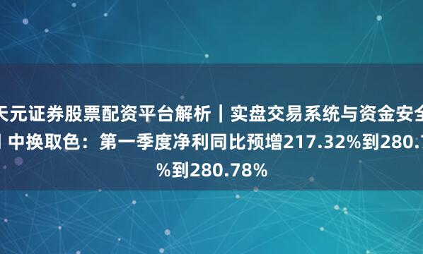 天元证券股票配资平台解析｜实盘交易系统与资金安全说明 中换取色：第一季度净利同比预增217.32%到280.78%