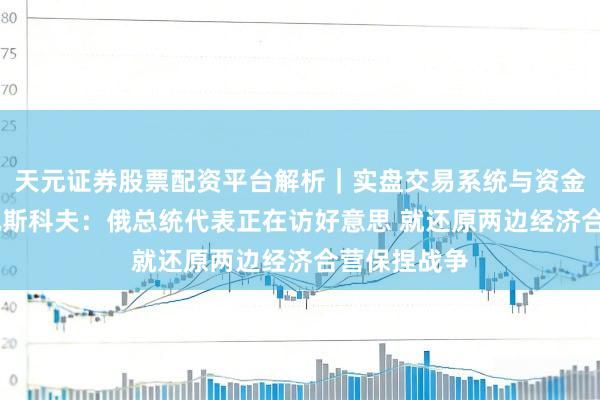 天元证券股票配资平台解析|实盘交易系统与资金安全说明 佩斯科夫:俄总统代表正在访好意思 就还原两边经济合营保捏战争