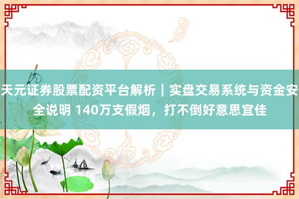 天元证券股票配资平台解析｜实盘交易系统与资金安全说明 140万支假烟，打不倒好意思宜佳