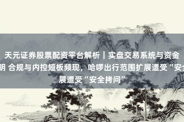 天元证券股票配资平台解析｜实盘交易系统与资金安全说明 合规与内控短板频现，哈啰出行范围扩展遭受“安全拷问”