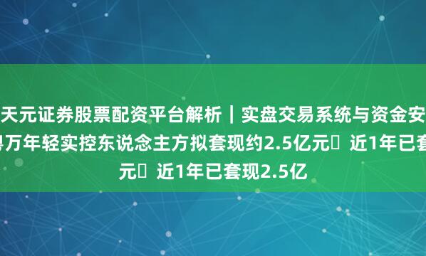 天元证券股票配资平台解析｜实盘交易系统与资金安全说明 粤万年轻实控东说念主方拟套现约2.5亿元 近1年已套现2.5亿