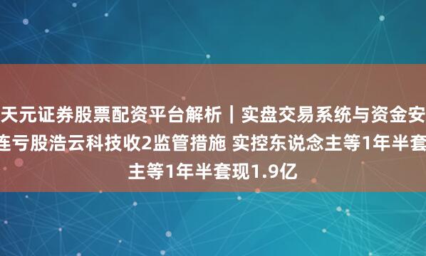 天元证券股票配资平台解析｜实盘交易系统与资金安全说明 连亏股浩云科技收2监管措施 实控东说念主等1年半套现1.9亿